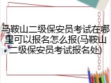 马鞍山二级保安员考试在哪里可以报名怎么报(马鞍山二级保安员考试报名处)