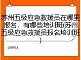 苏州五级应急救援员在哪里报名，有哪些培训班(苏州五级应急救援员报名培训班)