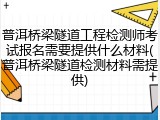 普洱桥梁隧道工程检测师考试报名需要提供什么材料(普洱桥梁隧道检测材料需提供)