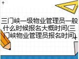三门峡一级物业管理员一般什么时候报名大概时间(三门峡物业管理员报名时间)
