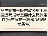 乌兰察布一级市政公用工程建造师报考需要什么具体条件(乌兰察布一级建造师报考条件)
