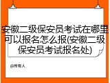安徽二级保安员考试在哪里可以报名怎么报(安徽二级保安员考试报名处)