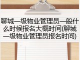 聊城一级物业管理员一般什么时候报名大概时间(聊城一级物业管理员报名时间)