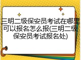 三明二级保安员考试在哪里可以报名怎么报(三明二级保安员考试报名处)