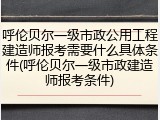 呼伦贝尔一级市政公用工程建造师报考需要什么具体条件(呼伦贝尔一级市政建造师报考条件)