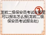 龙岩二级保安员考试在哪里可以报名怎么报(龙岩二级保安员考试报名处)