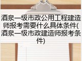 酒泉一级市政公用工程建造师报考需要什么具体条件(酒泉一级市政建造师报考条件)