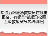 松原五级应急救援员在哪里报名，有哪些培训班(松原五级救援员报名培训班)