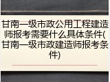甘南一级市政公用工程建造师报考需要什么具体条件(甘南一级市政建造师报考条件)