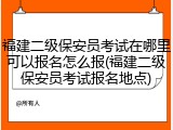 福建二级保安员考试在哪里可以报名怎么报(福建二级保安员考试报名地点)