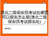 淮北二级保安员考试在哪里可以报名怎么报(淮北二级保安员考试报名处)