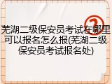 芜湖二级保安员考试在哪里可以报名怎么报(芜湖二级保安员考试报名处)