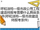 呼和浩特一级市政公用工程建造师报考需要什么具体条件(呼和浩特一级市政建造师报考条件)
