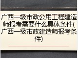 广西一级市政公用工程建造师报考需要什么具体条件(广西一级市政建造师报考条件)