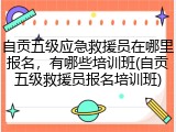 自贡五级应急救援员在哪里报名，有哪些培训班(自贡五级救援员报名培训班)
