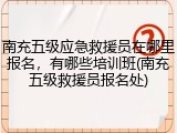 南充五级应急救援员在哪里报名，有哪些培训班(南充五级救援员报名处)