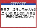 荣昌区二级保安员考试在哪里可以报名怎么报(荣昌区二级保安员考试报名处)