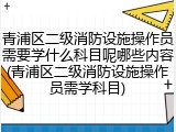 青浦区二级消防设施操作员需要学什么科目呢哪些内容(青浦区二级消防设施操作员需学科目)
