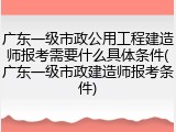 广东一级市政公用工程建造师报考需要什么具体条件(广东一级市政建造师报考条件)