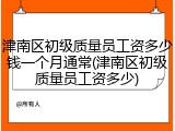 津南区初级质量员工资多少钱一个月通常(津南区初级质量员工资多少)