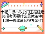 十堰一级市政公用工程建造师报考需要什么具体条件(十堰一级建造师报考条件)