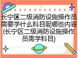 长宁区二级消防设施操作员需要学什么科目呢哪些内容(长宁区二级消防设施操作员需学科目)