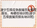 遂宁五级应急救援员在哪里报名，有哪些培训班(遂宁五级救援员报名培训班)