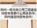 荆州一级市政公用工程建造师报考需要什么具体条件(荆州建造师报考条件)