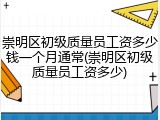 崇明区初级质量员工资多少钱一个月通常(崇明区初级质量员工资多少)