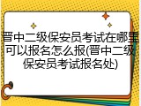 晋中二级保安员考试在哪里可以报名怎么报(晋中二级保安员考试报名处)