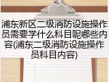 浦东新区二级消防设施操作员需要学什么科目呢哪些内容(浦东二级消防设施操作员科目内容)