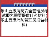 乐山五级消防安全管理员考试报名需要提供什么材料(乐山五级消防管理员报名材料)
