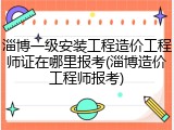 淄博一级安装工程造价工程师证在哪里报考(淄博造价工程师报考)
