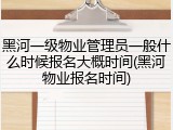 黑河一级物业管理员一般什么时候报名大概时间(黑河物业报名时间)