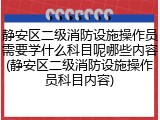静安区二级消防设施操作员需要学什么科目呢哪些内容(静安区二级消防设施操作员科目内容)