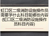 虹口区二级消防设施操作员需要学什么科目呢哪些内容(虹口区二级消防设施操作员科目内容)