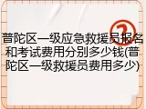 普陀区一级应急救援员报名和考试费用分别多少钱(普陀区一级救援员费用多少)