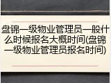 盘锦一级物业管理员一般什么时候报名大概时间(盘锦一级物业管理员报名时间)