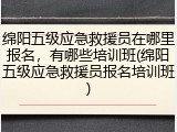绵阳五级应急救援员在哪里报名，有哪些培训班(绵阳五级应急救援员报名培训班)