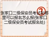 张家口二级保安员考试在哪里可以报名怎么报(张家口二级保安员考试报名处)