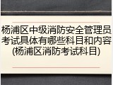 杨浦区中级消防安全管理员考试具体有哪些科目和内容(杨浦区消防考试科目)