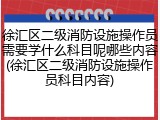 徐汇区二级消防设施操作员需要学什么科目呢哪些内容(徐汇区二级消防设施操作员科目内容)