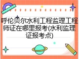 呼伦贝尔水利工程监理工程师证在哪里报考(水利监理证报考点)
