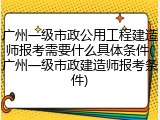 广州一级市政公用工程建造师报考需要什么具体条件(广州一级市政建造师报考条件)