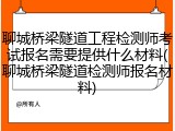聊城桥梁隧道工程检测师考试报名需要提供什么材料(聊城桥梁隧道检测师报名材料)