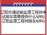 辽阳交通运输监理工程师考试报名需要提供什么材料(辽阳监理工程师报名材料)