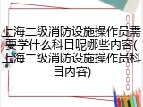 上海二级消防设施操作员需要学什么科目呢哪些内容(上海二级消防设施操作员科目内容)