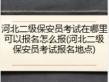 河北二级保安员考试在哪里可以报名怎么报(河北二级保安员考试报名地点)