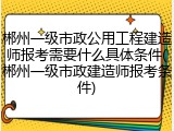 郴州一级市政公用工程建造师报考需要什么具体条件(郴州一级市政建造师报考条件)