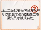 山西二级保安员考试在哪里可以报名怎么报(山西二级保安员考试报名处)